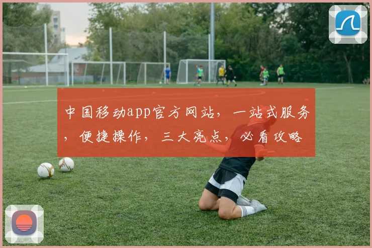 中国移动app官方网站，一站式服务，便捷操作，三大亮点，必看攻略，不容错过