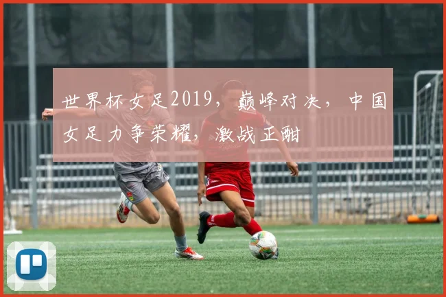 世界杯女足2019，巅峰对决，中国女足力争荣耀，激战正酣