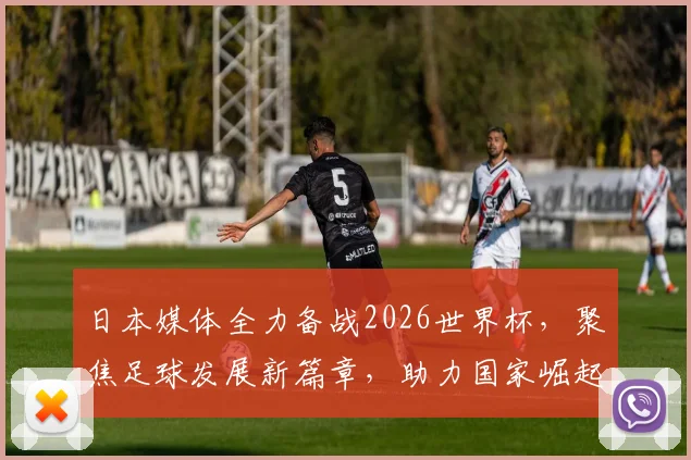 日本媒体全力备战2026世界杯，聚焦足球发展新篇章，助力国家崛起