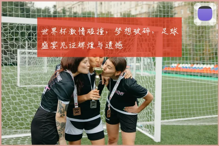 世界杯激情碰撞，梦想破碎，足球盛宴见证辉煌与遗憾